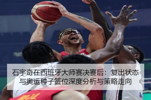 石宇奇在西班牙大师赛决赛后：复出状态与奥运种子签位深度分析与策略走向