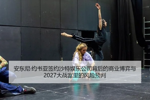 安东尼·约书亚签约沙特娱乐公司背后的商业博弈与2027大战富里的风险预判